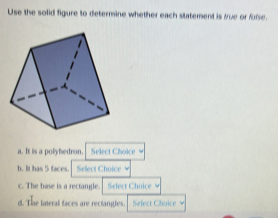 Use the solid figure to determine whether each statement is true or folse.
a. It is a polyhedron. Select Choice
b. It has 5 faces. Select Choice
c. The base is a rectangle. Select Choice 
d. The lateral faces are rectangles. Select Choice