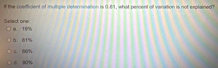 If the coefficient of multiple determination is 0.81, what percent of variation is not explained?
Select one:
a. 19%
b. 81%
c. 66%
d. 90%