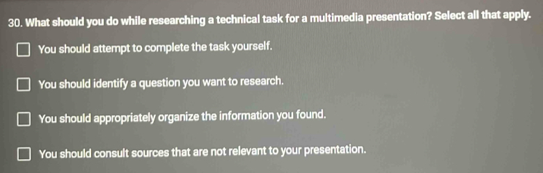 What should you do while researching a technical task for a multimedia presentation? Select all that apply.
You should attempt to complete the task yourself.
You should identify a question you want to research.
You should appropriately organize the information you found.
You should consult sources that are not relevant to your presentation.