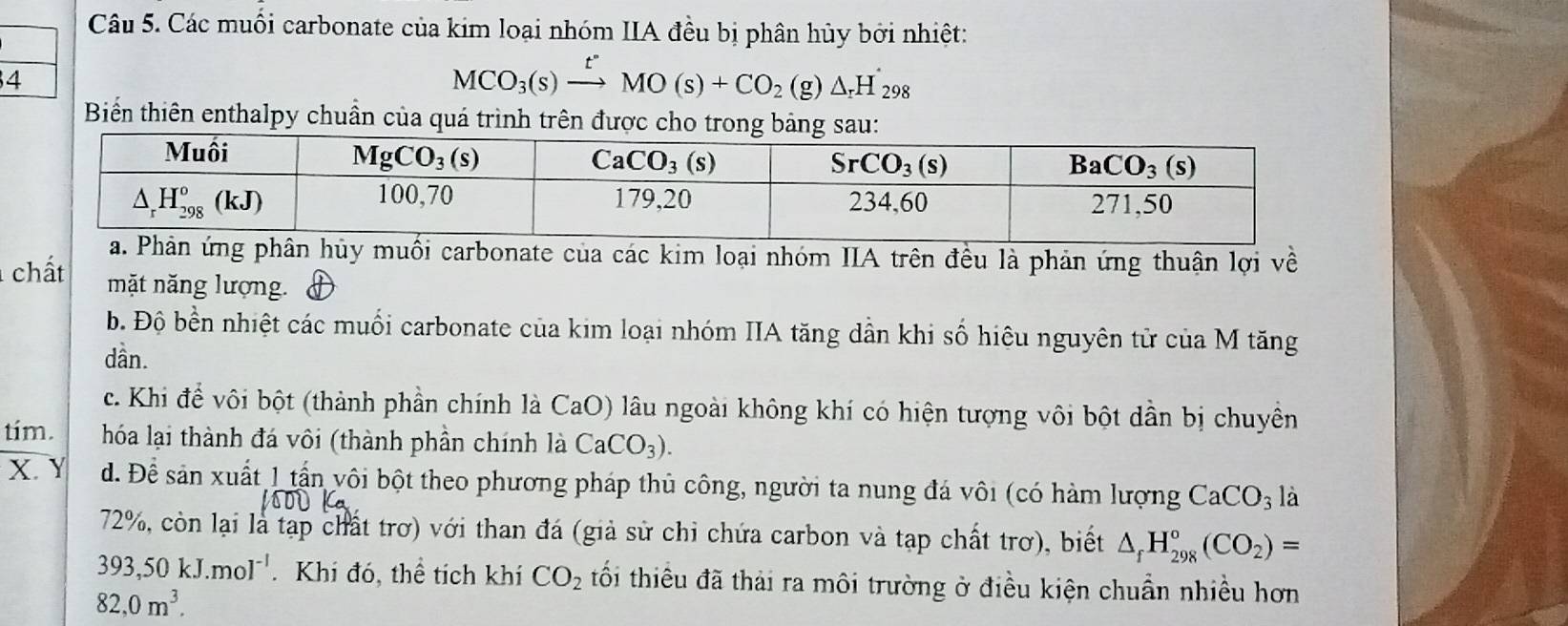 Các muối carbonate của kim loại nhóm IIA đều bị phân hủy bởi nhiệt:
4
MCO_3(s)xrightarrow t°MO(s)+CO_2 (g) △ _rH_298
Biến thiên enthalpy chuẩn của quá trình trên được cho trong bảng sau:
hủy muối carbonate của các kim loại nhóm IIA trên đều là phản ứng thuận lợi về
chất mặt năng lượng.
b. Độ bền nhiệt các muối carbonate của kim loại nhóm IIA tăng dẫn khi số hiêu nguyên từ của M tăng
dần.
c. Khi để vôi bột (thành phần chính là CaO) lâu ngoài không khí có hiện tượng vôi bột dần bị chuyền
tím. hóa lại thành đá vôi (thành phần chính là CaCO_3).
X. Y d. Để sản xuất 1 tần vôi bột theo phương pháp thủ công, người ta nung đá vôi (có hàm lượng CaCO_3 là
72%, còn lại là tạp chất trơ) với than đá (giả sử chi chứa carbon và tạp chất trơ), biết △ _fH_(298)°(CO_2)=
393,50kJ.mol^(-1). Khi đó, thể tích khí CO_2 tối thiểu đã thái ra môi trường ở điều kiện chuẩn nhiều hơn
82,0m^3.