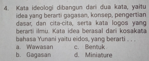 Kata ideologi dibangun dari dua kata, yaitu
idea yang berarti gagasan, konsep, pengertian
dasar, dan cita-cita, serta kata logos yang
berarti ilmu. Kata idea berasal dari kosakata
bahasa Yunani yaitu eidos, yang berarti . . .
a. Wawasan c. Bentuk
b. Gagasan d. Miniature