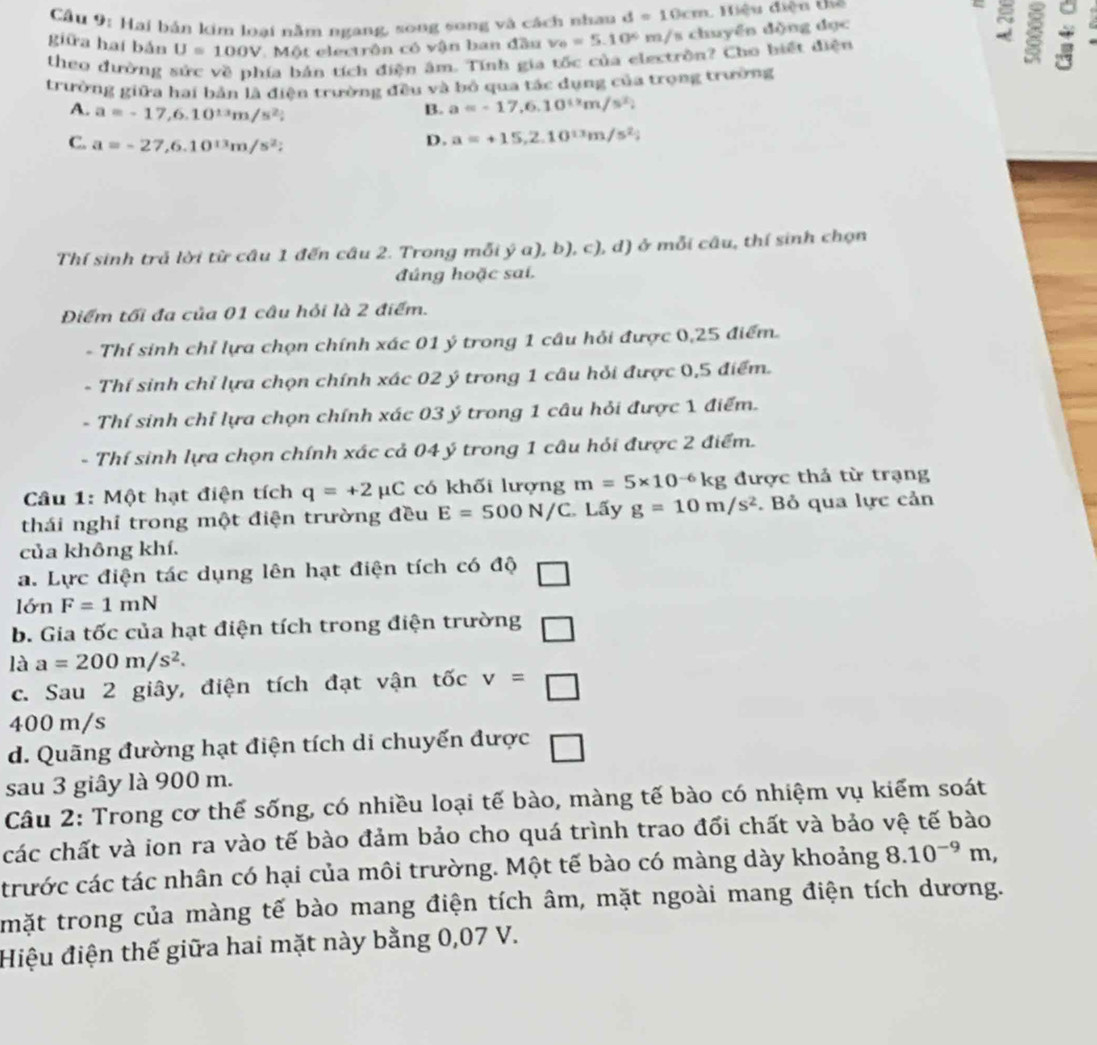 Cầu 9: Hai bản kim loại nằm ngang, song song và cách nhan d=10cm. Hiệu điện thể
= 5 8
giữa haí bản U=100V *  Một electrôn có vận ban đầu v_0=5.10° m/s chuyền dộng dục
theo đường sức về phía bản tích điện âm. Tính gia tốc của electrồn? Cho biết điện
trường giữa hai bản là điện trường đều và bỏ qua tác dụng của trọng trường
A. a=-17,6.10^(13)m/s^2;
B. a=-17,6.10^(12)m/s^2)
C. a=-27,6.10^(13)m/s^2;
D. a=+15,2.10^(13)m/s^2;
Thí sinh trả lời từ câu 1 đến câu 2. Trong mỗi ý a), b), c), d) ở mỗi câu, thí sinh chọn
đúng hoặc sai.
Điểm tối đa của 01 câu hỏi là 2 điểm.
- Thí sinh chỉ lựa chọn chính xác 01 ý trong 1 câu hỏi được 0,25 điểm.
- Thí sinh chỉ lựa chọn chính xác 02 ý trong 1 câu hỏi được 0,5 điểm.
- Thí sinh chỉ lựa chọn chính xác 03 ý trong 1 câu hỏi được 1 điểm.
- Thí sinh lựa chọn chính xác cả 04 ý trong 1 câu hỏi được 2 điểm.
Câu 1: Một hạt điện tích q=+2mu C có khối lượng m=5* 10^(-6)kg được thả từ trạng
thái nghỉ trong một điện trường đều E=500N/C Lấy g=10m/s^2. Bỏ qua lực cản
của không khí.
a. Lực điện tác dụng lên hạt điện tích có độ □
lớn F=1mN
b. Gia tốc của hạt điện tích trong điện trường □
là a=200m/s^2.
c. Sau 2 giây, điện tích đạt vận tốc v=□
400 m/s
d. Quãng đường hạt điện tích di chuyến được □
sau 3 giây là 900 m.
Câu 2: Trong cơ thể sống, có nhiều loại tế bào, màng tế bào có nhiệm vụ kiểm soát
các chất và ion ra vào tế bào đảm bảo cho quá trình trao đổi chất và bảo vệ tế bào
trước các tác nhân có hại của môi trường. Một tế bào có màng dày khoảng 8.10^(-9)m,
mặt trong của màng tế bào mang điện tích âm, mặt ngoài mang điện tích dương.
Hiệu điện thế giữa hai mặt này bằng 0,07 V.