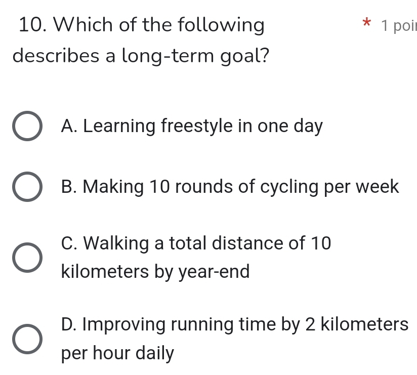 Which of the following * 1 poi
describes a long-term goal?
A. Learning freestyle in one day
B. Making 10 rounds of cycling per week
C. Walking a total distance of 10
kilometers by year -end
D. Improving running time by 2 kilometers
per hour daily