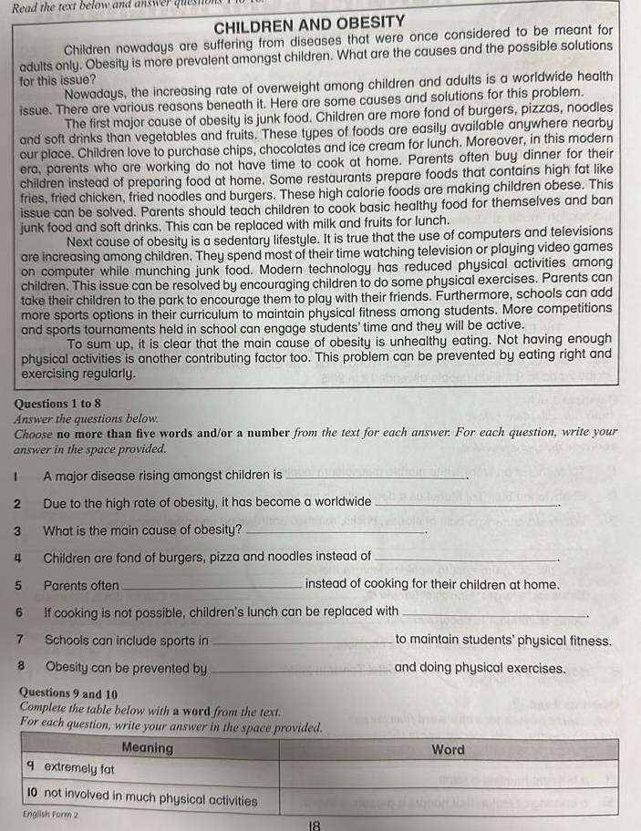 Read the text below and answer quesn 
CHILDREN AND OBESITY
Children nowadays are suffering from diseases that were once considered to be meant for
adults only. Obesity is more prevalent amongst children. What are the causes and the possible solutions
for this issue?
Nowadays, the increasing rate of overweight among children and adults is a worldwide health
issue. There are various reasons beneath it. Here are some causes and solutions for this problem.
The first major cause of obesity is junk food. Children are more fond of burgers, pizzas, noodles
and soft drinks than vegetables and fruits. These types of foods are easily available anywhere nearby
our place. Children love to purchase chips, chocolates and ice cream for lunch. Moreover, in this modern
era, parents who are working do not have time to cook at home. Parents often buy dinner for their
children instead of preparing food at home. Some restaurants prepare foods that contains high fat like
fries, fried chicken, fried noodles and burgers. These high calorie foods are making children obese. This
issue can be solved. Parents should teach children to cook basic healthy food for themselves and ban
junk food and soft drinks. This can be replaced with milk and fruits for lunch.
Next cause of obesity is a sedentary lifestyle. It is true that the use of computers and televisions
are increasing among children. They spend most of their time watching television or playing video games
on computer while munching junk food. Modern technology has reduced physical activities among
children. This issue can be resolved by encouraging children to do some physical exercises. Parents can
take their children to the park to encourage them to play with their friends. Furthermore, schools can add
more sports options in their curriculum to maintain physical fitness among students. More competitions
and sports tournaments held in school can engage students' time and they will be active.
To sum up, it is clear that the main cause of obesity is unhealthy eating. Not having enough
physical activities is another contributing factor too. This problem can be prevented by eating right and
exercising regularly.
Questions 1 to 8
Answer the questions below.
Choose no more than five words and/or a number from the text for each answer. For each question, write your
answer in the space provided.
I A major disease rising amongst children is_
2 Due to the high rate of obesity, it has become a worldwide_
3 What is the main cause of obesity?_
4 Children are fond of burgers, pizza and noodles instead of_
5 Parents often _instead of cooking for their children at home.
6 If cooking is not possible, children's lunch can be replaced with_
.
7 Schools can include sports in _to maintain students' physical fitness.
8 Obesity can be prevented by _and doing physical exercises.
Questions 9 and 10
Complete the table below with a word from the text.
For each question, write you