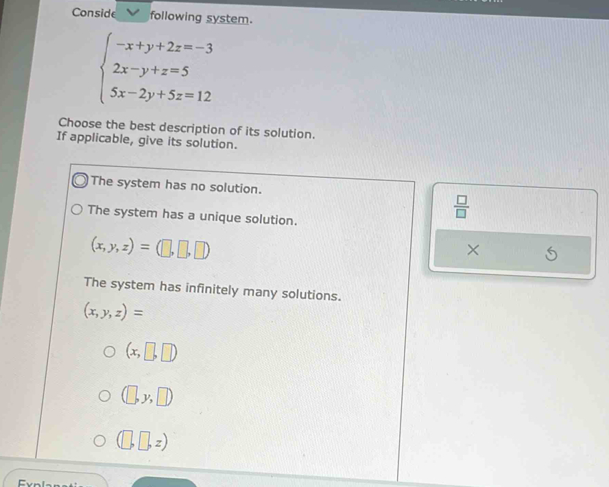 Conside following system.
beginarrayl -x+y+2z=-3 2x-y+z=5 5x-2y+5z=12endarray.
Choose the best description of its solution.
If applicable, give its solution.
The system has no solution.
The system has a unique solution.
 □ /□  
(x,y,z)=(□ ,□ ,□ )
×
The system has infinitely many solutions.
(x,y,z)=
(x,□ ,□ )
(□ ,y,□ )
(□ ,□ ,z)