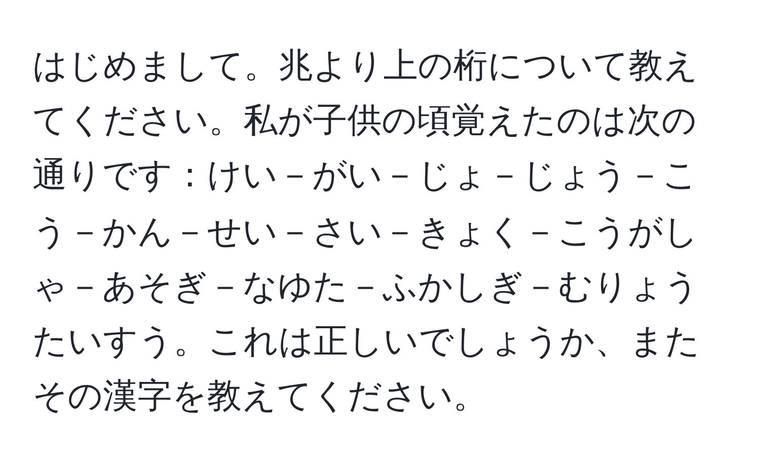 はじめまして。兆より上の桁について教えてください。私が子供の頃覚えたのは次の通りです：けい－がい－じょ－じょう－こう－かん－せい－さい－きょく－こうがしゃ－あそぎ－なゆた－ふかしぎ－むりょうたいすう。これは正しいでしょうか、またその漢字を教えてください。