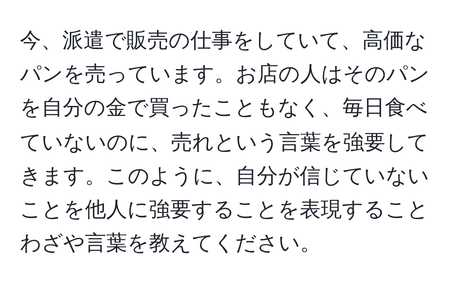 今、派遣で販売の仕事をしていて、高価なパンを売っています。お店の人はそのパンを自分の金で買ったこともなく、毎日食べていないのに、売れという言葉を強要してきます。このように、自分が信じていないことを他人に強要することを表現することわざや言葉を教えてください。