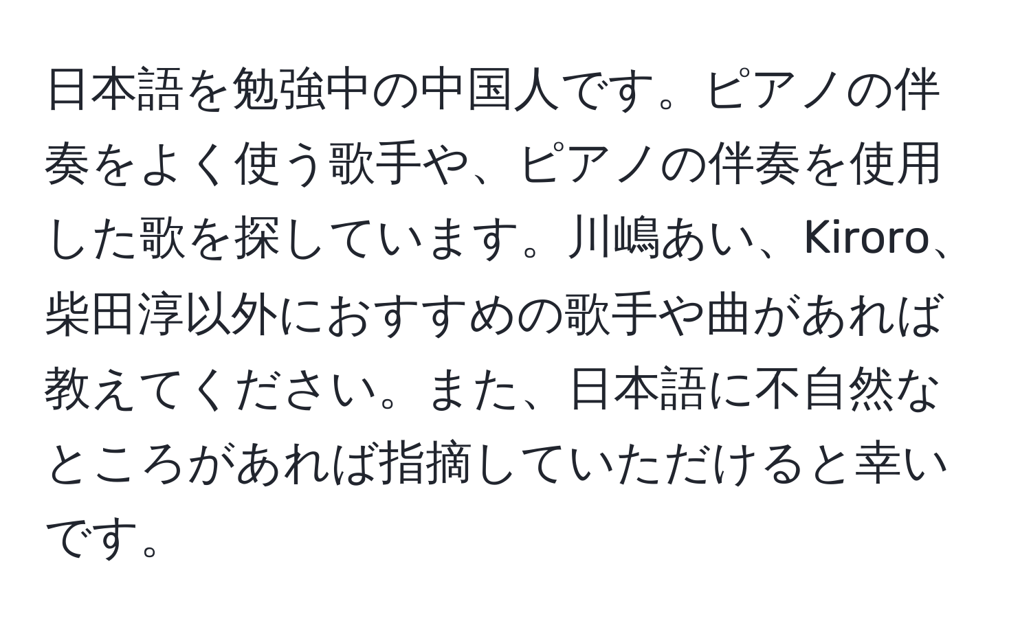 日本語を勉強中の中国人です。ピアノの伴奏をよく使う歌手や、ピアノの伴奏を使用した歌を探しています。川嶋あい、Kiroro、柴田淳以外におすすめの歌手や曲があれば教えてください。また、日本語に不自然なところがあれば指摘していただけると幸いです。