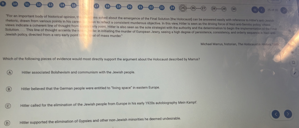 a 26 27 21 29 « ( 25 of 30
"For an important body of historical opinion, th ns asked about the emergence of the Final Solution (the Holocaust] can be answered easily with reference to Hitler's anti-Jewish
rhetoric, drawn from various points in his care on to reflect a consistent murderous objective. In this view, Hitler is seen as the driving force of Nazi anti-Semitic policy, whose
views indicate a coherent line of thought from rly point. Hitler is also seen as the sole strategist with the authority and the determination to begin the implementation of the a
Solution. . . . This line of thought accents the r ler in initiating the murder of European Jewry, seeing a high degree of persistence, consistency, and orderly sequence in Nazi ant
Jewish policy, directed from a very early point al of mass murder."
Michael Marrus, historian, The Holocaust in Hisfory, 1989
Which of the following pieces of evidence would most directly support the argument about the Holocaust described by Marrus?
A Hitler associated Bolshevism and communism with the Jewish people.
B) Hitler believed that the German people were entitled to "living space" in eastern Europe.
Hitler called for the elimination of the Jewish people from Europe in his early 1920s autobiography Mein Kampf.
Hitler supported the elimination of Gypsies and other non-Jewish minorities he deemed undesirable.