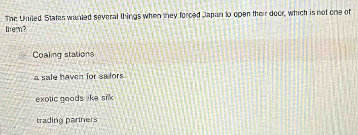 The United States wanted several things when they forced Japan to open their door, which is not one of
them?
Coaling stations
a safe haven for sailors
exotic goods like silk
trading partners