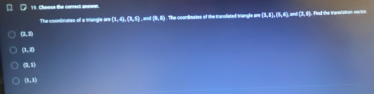 Choose the correct answer.
The coordinates of a triangle are (1,4),(3,5), wu(0,8). The coordinates of the translated triangle are (3,5),(5,6), an(2,9) , Find the transilation vector
(2,2)
(1,2)
(2,1)
(1,1)