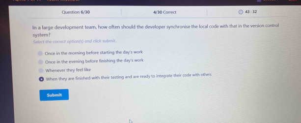 Question 6/30 4/30 Correct 43:32 
In a large development team, how often should the developer synchronise the local code with that in the version control
system?
Select the correct option(s) and click submit.
Once in the morning before starting the day's work
Once in the evening before finishing the day's work
Whenever they feel like
When they are finished with their testing and are ready to integrate their code with others
Submit