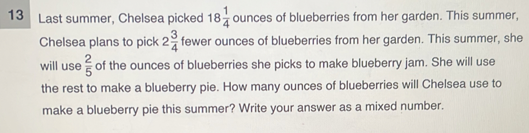 Last summer, Chelsea picked 18 1/4  ounces of blueberries from her garden. This summer, 
Chelsea plans to pick 2 3/4  fewer ounces of blueberries from her garden. This summer, she 
will use  2/5  of the ounces of blueberries she picks to make blueberry jam. She will use 
the rest to make a blueberry pie. How many ounces of blueberries will Chelsea use to 
make a blueberry pie this summer? Write your answer as a mixed number.