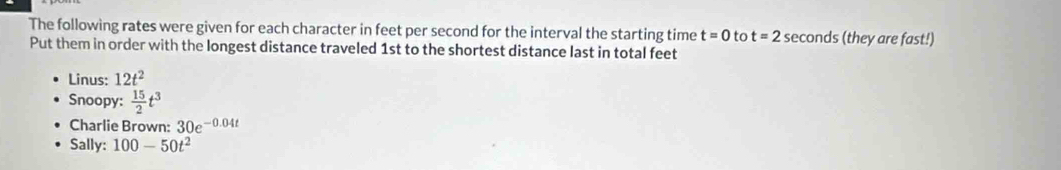 The following rates were given for each character in feet per second for the interval the starting time t=0 to t=2s econds (they are fast!) 
Put them in order with the longest distance traveled 1st to the shortest distance last in total feet
Linus: 12t^2
Snoopy:  15/2 t^3
Charlie Brown: 30e^(-0.04t)
Sally: 100-50t^2