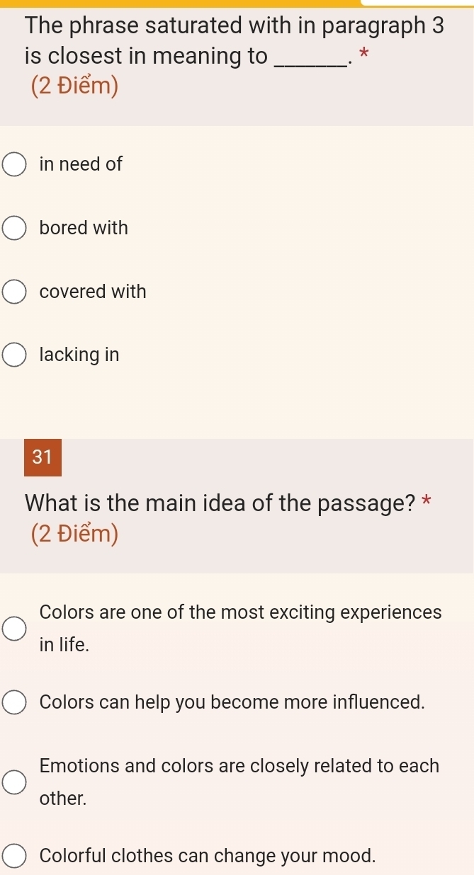 The phrase saturated with in paragraph 3
is closest in meaning to_
.*
(2 Điểm)
in need of
bored with
covered with
lacking in
31
What is the main idea of the passage? *
(2 Điểm)
Colors are one of the most exciting experiences
in life.
Colors can help you become more influenced.
Emotions and colors are closely related to each
other.
Colorful clothes can change your mood.