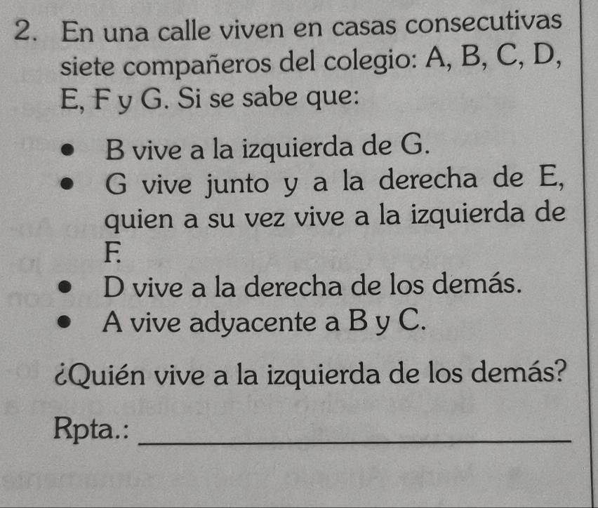 En una calle viven en casas consecutivas 
siete compañeros del colegio: A, B, C, D,
E, F y G. Si se sabe que: 
B vive a la izquierda de G. 
G vive junto y a la derecha de E, 
quien a su vez vive a la izquierda de 
E 
D vive a la derecha de los demás. 
A vive adyacente a B y C. 
¿Quién vive a la izquierda de los demás? 
Rpta.:_