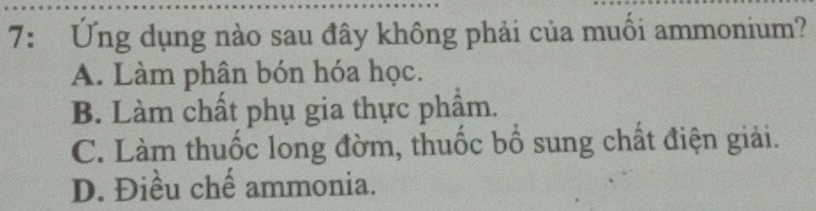 7: Ứng dụng nào sau đây không phải của muối ammonium?
A. Làm phân bón hóa học.
B. Làm chất phụ gia thực phẩm.
C. Làm thuốc long đờm, thuốc bổ sung chất điện giải.
D. Điều chế ammonia.