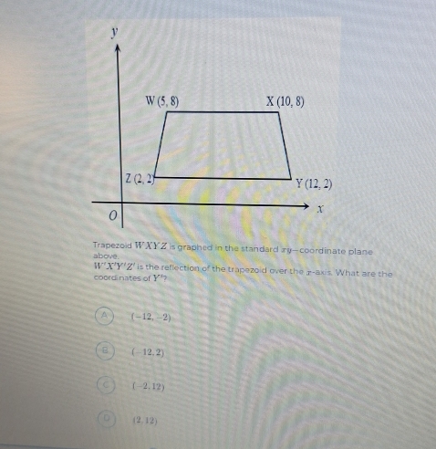 Trapezoid WXYZ is graphed in the standard ay-coordinate plane
above
W'X'Y'Z' is the reflection of the trapezoid over the p-axis. What are the
coordinates of Y 7
A (-12,-2)
(-12,2)
(-2,12)
(2,12)