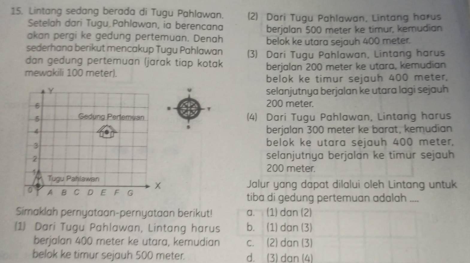 Lintang sedang berada di Tugu Pahlawan. (2) Dari Tugu Pahlawan, Lintang harus
Setelah dari Tugu Pahlawan, ia berencana
berjalan 500 meter ke timur, kemudian
akan pergi ke gedung pertemuan. Denah
belok ke utara sejauh 400 meter.
sederhana berikut mencakup Tugu Pahlawan (3) Dari Tugu Pahlawan, Lintang harus
dan gedung pertemuan (jarak tiap kotak
mewakili 100 meter). berjalan 200 meter ke utara, kemudian
belok ke timur sejauh 400 meter,
selanjutnya berjalan ke utara lagi sejauh
200 meter.
(4) Dari Tugu Pahlawan, Lintang harus
s
berjalan 300 meter ke barat, kemudian
belok ke utara sejauh 400 meter,
selanjutnya berjalan ke timur sejauh
200 meter.
Jalur yang dapat dilalui oleh Lintang untuk
tiba di gedung pertemuan adalah ....
Simaklah pernyataan-pernyataan berikut! a. (1) dan (2)
(1 Dari Tugu Pahlawan, Lintang harus b. (1) dan (3)
berjalan 400 meter ke utara, kemudian c. (2) dan (3)
belok ke timur sejauh 500 meter. d. (3) dan (4)