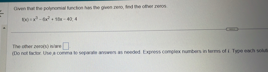 Given that the polynomial function has the given zero, find the other zeros.
f(x)=x^3-6x^2+18x-40; 
The other zero(s) is/are □ . 
(Do not factor. Use a comma to separate answers as needed. Express complex numbers in terms of i. Type each solut