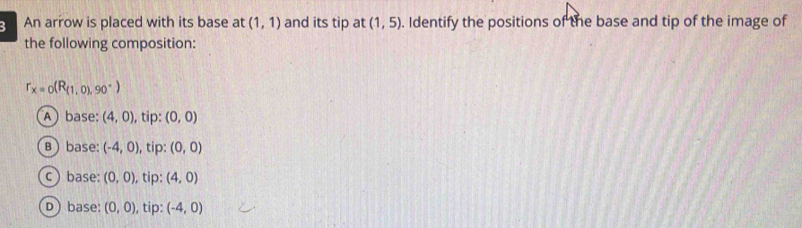 An arrow is placed with its base at (1,1) and its tip at (1,5). Identify the positions of the base and tip of the image of
the following composition:
r_x=0(R_(1,0),90°)
A) base: (4,0) , tip: (0,0)
B ) base: (-4,0) , tip: (0,0)
c ) base: (0,0) , tip: (4,0)
D) base: (0,0) , tip: (-4,0)
