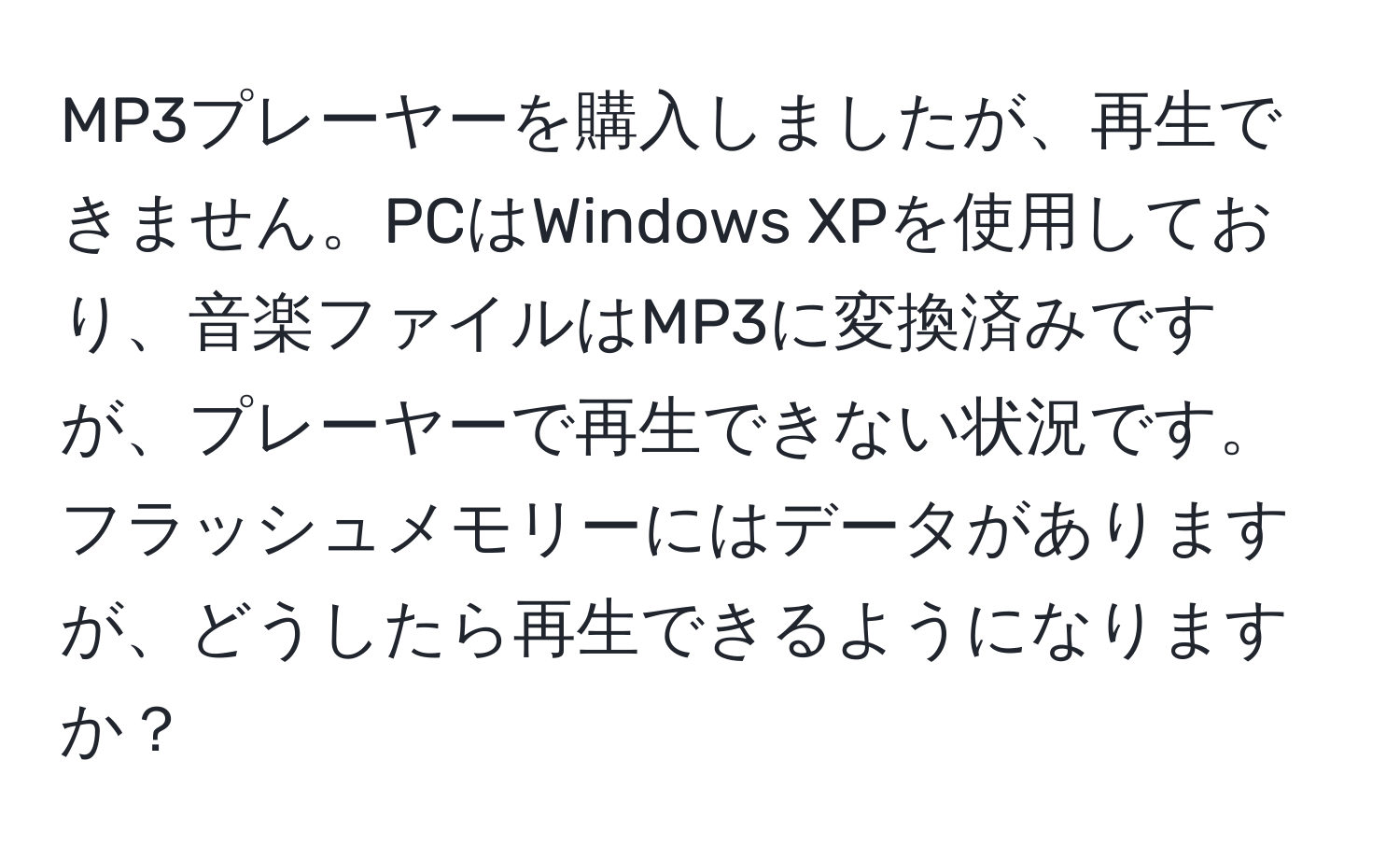 MP3プレーヤーを購入しましたが、再生できません。PCはWindows XPを使用しており、音楽ファイルはMP3に変換済みですが、プレーヤーで再生できない状況です。フラッシュメモリーにはデータがありますが、どうしたら再生できるようになりますか？