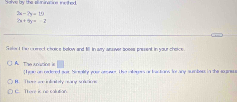 Solve by the elimination method.
3x-2y=19
2x+6y=-2
Select the correct choice below and fill in any answer boxes present in your choice.
A. The solution is □ . 
(Type an ordered pair. Simplify your answer. Use integers or fractions for any numbers in the express
B. There are infinitely many solutions.
C. There is no solution.