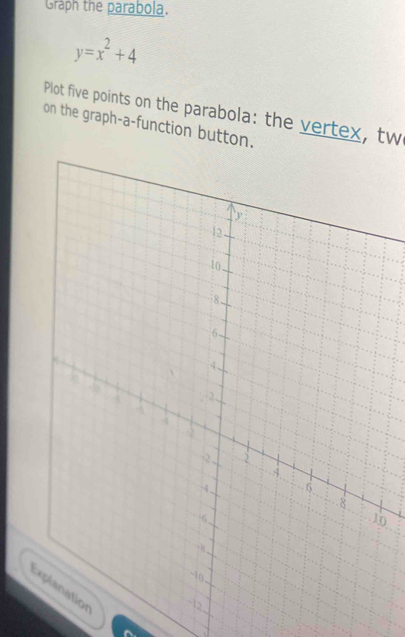 Graph the parabola.
y=x^2+4
Plot five points on the parabola: the vertex, tw 
on the graph-a-function button. 
0