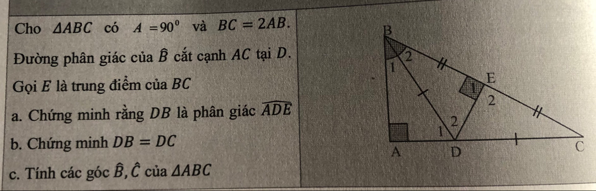 Cho △ ABC có A=90° và BC=2AB. 
Đường phân giác của B cắt cạnh AC tại D. 
Gọi E là trung điểm của BC
a. Chứng minh rằng DB là phân giác widehat ADE
b. Chứng minh DB=DC
c. Tính các góc B, C của △ ABC