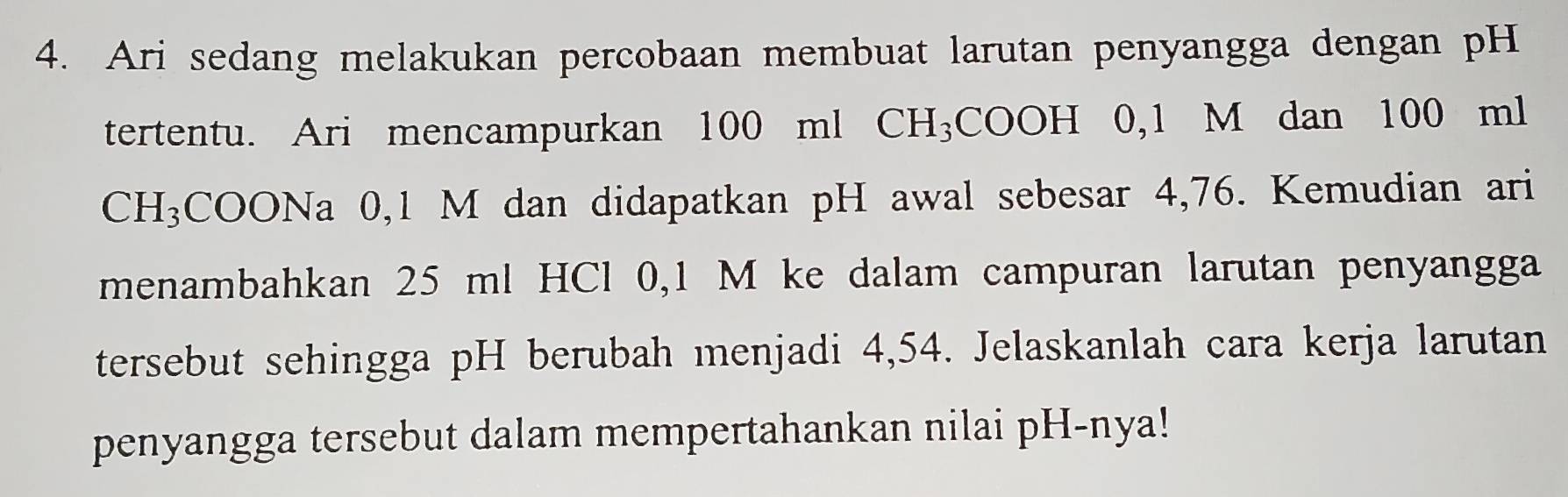 Ari sedang melakukan percobaan membuat larutan penyangga dengan pH 
tertentu. Ari mencampurkan 100 ml CH₃COOH 0,1 M dan 100 ml
CH₃COONa 0,1 M dan didapatkan pH awal sebesar 4,76. Kemudian ari 
menambahkan 25 ml HCl 0,1 M ke dalam campuran larutan penyangga 
tersebut sehingga pH berubah menjadi 4,54. Jelaskanlah cara kerja larutan 
penyangga tersebut dalam mempertahankan nilai pH-nya!