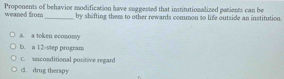 Proponents of behavior modification have suggested that institutionalized patients can be
weaned from _by shifting them to other rewards common to life outside an institution.
a. a token economy
b. a 12 -step program
C. unconditional positive regard
d. drug therapy