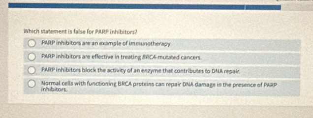 Which statement is false for PARP inhibitors?
PARP inhibitors are an example of immunotherapy.
PARP inhibitors are effective in treating BRCA-mutated cancers.
PARP inhibitors block the activity of an enzyme that contributes to DNA repair.
Normal cells with functioning BRCA proteins can repair DNA damage in the presence of PARP
inhibitors.