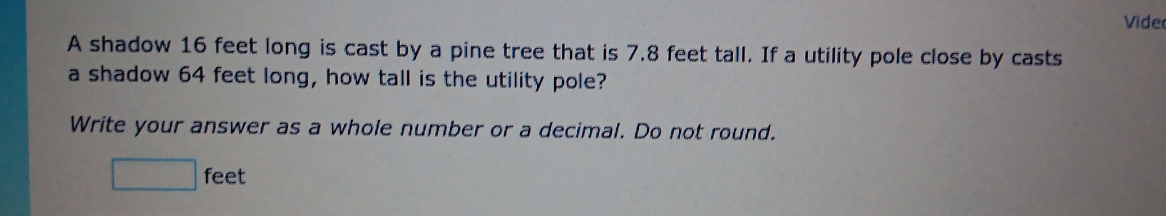 Vide 
A shadow 16 feet long is cast by a pine tree that is 7.8 feet tall. If a utility pole close by casts 
a shadow 64 feet long, how tall is the utility pole? 
Write your answer as a whole number or a decimal. Do not round.
□ feet