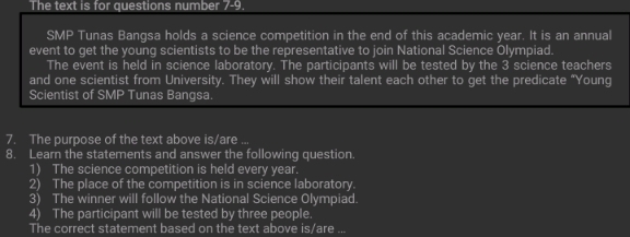 The text is for questions number 7-9. 
MP Tunas Bangsa holds a science competition in the end of this academic year. It is an annual 
event to get the young scientists to be the representative to join National Science Olympiad. 
The event is held in science laboratory. The participants will be tested by the 3 science teachers 
and one scientist from University. They will show their talent each other to get the predicate "Young 
Scientist of SMP Tunas Bangsa. 
7. The purpose of the text above is/are ... 
8. Learn the statements and answer the following question. 
1) The science competition is held every year. 
2) The place of the competition is in science laboratory. 
3) The winner will follow the National Science Olympiad. 
4) The participant will be tested by three people. 
The correct statement based on the text above is/are ...