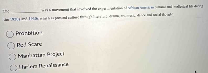 The _was a movement that involved the experimentation of African American cultural and intellectual life during
the 1920s and 1930s which expressed culture through literature, drama, art, music, dance and social thought.
Prohbition
Red Scare
Manhattan Project
Harlem Renaissance