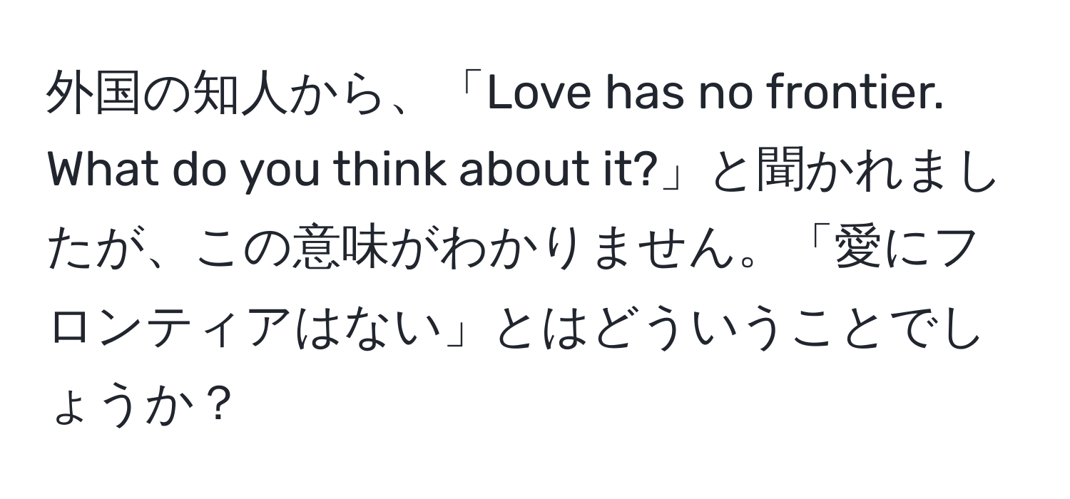 外国の知人から、「Love has no frontier. What do you think about it?」と聞かれましたが、この意味がわかりません。「愛にフロンティアはない」とはどういうことでしょうか？