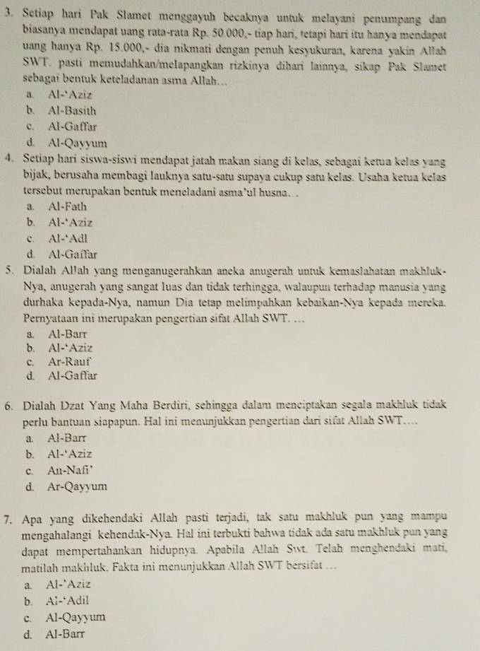 Setiap hari Pak Slamet menggayuh becaknya untuk melayani penumpang dan
biasanya mendapat uang rata-rata Rp. 50.000,- tiap hari, tetapi hari itu hanya mendapat
uang hanya Rp. 15.000,- dia nikmati dengan penuh kesyukuran, karena yakin Allah
SWT. pasti memudahkan/melapangkan rizkinya đihari lainnya, sikap Pak Slamet
sebagai bentuk keteladanan asma Allah...
a. Al-‘Aziz
b. Al-Basith
c. Al-Gaffar
d. Al-Qayyum
4. Setiap hari siswa-siswi mendapat jatah makan siang di kelas, sebagai ketua kelas yang
bijak, berusaha membagi lauknya satu-satu supaya cukup satu kelas. Usaha ketua kelas
tersebut merupakan bentuk meneladani asma’ul husna. .
a. Al-Fath
b. Al-'Azi ,
C. AI-Ad.
d. Al-Gaffar
5. Dialah Allah yang menganugerahkan aneka anugerah untuk kemaslahatan makhluk-
Nya, anugerah yang sangat luas dan tidak terhingga, walaupun terhadap manusia yang
durhaka kepada-Nya, namun Día tetap melimpahkan kebaikan-Nya kepada mereka.
Pernyataan ini merupakan pengertian sifat Allah SWT. …
a. Al-Barr
b. AI- Aziz
C. Ar-R auf
d. Al-Gaffar
6. Dialah Dzat Yang Maha Berdiri, sehingga dalam menciptakan segala makhluk tidak
perlu bantuan siapapun. Hal ini menunjukkan pengertian dari sifat Allah SWT....
a. A1-Barr
b. Al-'Aziz
c. An-Nafi'
d. Ar-Qayyum
7. Apa yang dikehendaki Allah pasti terjadi, tak satu makhluk pun yang mampu
mengahalangi kehendak-Nya. Hal ini terbukti bahwa tidak ada satu makhluk pun yang
dapat mempertahankan hidupnya. Apabila Allah Swt. Telah menghendaki mati,
matilah makhluk. Fakta ini menunjukkan Allah SWT bersifat ...
a. Al-'Aziz
b. Ai-Adil
C. Al-Qayyum
d. A1-Barr