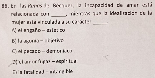 En las Rimas de Bécquer, la incapacidad de amar está
relacionada con _, mientras que la idealización de la
mujer está vinculada a su carácter _.
A) el engaño - estético
B) la agonía - objetivo
C) el pecado - demoníaco
D) el amor fugaz - espiritual
E) la fatalidad - intangible