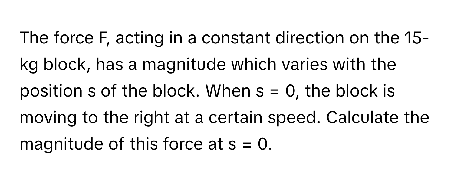 The force F, acting in a constant direction on the 15-kg block, has a magnitude which varies with the position s of the block. When s = 0, the block is moving to the right at a certain speed. Calculate the magnitude of this force at s = 0.