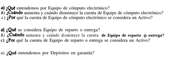 ) ¿Qué entendemos por Equipo de cómputo electrónico? 
b) ¿Cuándo aumenta y cuándo disminuye la cuenta de Equipo de cómputo electrónico? 
c) ¿Por qué la cuenta de Equipo de cómputo electrónico se considera un Activo? 
α)¿Qué se considera Equipo de reparto o entrega? 
b) ¿Cuándo aumenta y cuándo disminuye la cuenta de Equipo de reparto 0 entrega? 
c) ¿Por qué la cuenta de Equipo de reparto o entrega se considera un Activo? 
a) ¿ Quéentendemos por Depósitos en garantía?