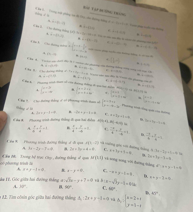 Bài Tập đường thàng
tháng dlà
Câu 1. Trong mặt phẳng tọa độ Oay, cho đường thắng đ (x-3)+2=0. Veto gháp v yo vận-đơmg
A. vector n=(1;-2) H, overline n=(2,1) C. vector n=(-2,3)
Câu 2, Cho đường thàng (d):3x+2y-10=0 Véc tơ nào sau đây là véco chỉ phương văa (d)^2
D hat a=(3,3)
A. vector u=(3;2). B. vector u=(3;-2) hat u=(2,-3)
C
n. vector u=(-2,-3)
Cầu 3. Cho đường thâng Delta =beginarrayl x=5- 1/2 t y=-3+3tendarray. rột vọcto pháp tuyển của đường thắng, & có va độ
A, (5;-3). B. (6,1). C. ( 1/2 ,3).
D. (-5,3).
Câu 4, Vector nào dưới đây là 1 vector chi phương của đường thắng song song với tục Ox
A. vector u=(1;0). B. vector u=(1;-1). C. vector u=(k,1).
D. hat u=(0,1).
Câu 5. Cho đường thắng d:7x+3y-1=0. Vecto nào sau đây là Vecto chi phương của đ! vector u=(-3,7)
A. overline u=(7;3). B. vector u=(3;7). C.
D. hat u=(2,3).
Câu 6.  Phương trình tham số của đường thắng đi qua hai điểm A(2;-1) và B(2:5) lā
A. beginarrayl x=2t y=-6tendarray. . B. beginarrayl x=2+t y=5+6tendarray. C. beginarrayl x=1 y=2+6tendarray. D. beginarrayl x=2 y=-1+6tendarray. .
Câu 7. Cho đường thẳng ư có phương trình tham số beginarrayl x=5+t y=-9-2tendarray. , Phương trình tổng quát của đường
thắng d là B. -2x+y-1=0. C. x+2y+1=0.
A. 2x+y-1=0.
D.
Câu 8. Phương trình đường thẳng đi qua hai điểm A(0;4),B(-6;0) là: 2x+3y-1=0.
A.  x/6 + y/4 =1. B.  x/4 + y/-6 =1. C.  (-x)/4 + y/-6 =1. D.  (-x)/6 + y/4 =1.
Câu 9. Phương trình đường thắng đ đi qua A(1;-2) và vuông góc với đường thằng △ :3x-2y+1=0
A. 3x-2y-7=0. B. 2x+3y+4=0. C. x+3y+5=0. D. 2x+3y-3=0.
là:
Câu 10. Trong hệ trục Oxy , đường thẳng đ qua M(1;1) và song song với đường thằng d':x+y-1=0
có phương trình là
A. x+y-1=0. B. x-y=0. C. -x+y-1=0. D. x+y-2=0.
1ầu 11. Góc giữa hai đường thắng a:sqrt(3)x-y+7=0 và b:x-sqrt(3)y-1=0 là:
A. 30°. B. 90°. C. 60°.
D.
12. Tìm côsin góc giữa hai đường thắng △ _1:2x+y-1=0 và Delta _2:beginarrayl x=2+t y=1-tendarray. 45°.