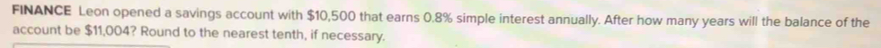 FINANCE Leon opened a savings account with $10,500 that earns 0.8% simple interest annually. After how many years will the balance of the 
account be $11,004? Round to the nearest tenth, if necessary.