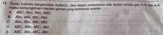 Suatu individu bergenotipe AaBbCc. Jika dalam meiosisnya ada tautan antara gen A- B dan a-b
maka kemungkinan macam gamet yang terbentuk adalah . . . .
A. ABC, Abc, Abc, ABC
B. Abc, abc, abc, Abc
C. Abc, Abc, abc, aBc
D. ABC, ABc, abC, abc
E. ABC, Abc, abC, abc