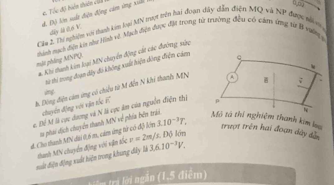 c. Tốc độ biển thiên của
d. Độ lớn suất điện động cảm ứng xuấ
0,02
dây là 0,6 V.
Câu 2. Thí nghiệm với thanh kim loại MN trượt trên hai đoạn dây dẫn điện MQ và NP được nổ 
thành mạch điện kín như Hình vẽ. Mạch điện được đặt trong từ trường đều có cảm ứng từ B vường 
a. Khi thanh kim loại MN chuyển động cắt các đường sức
mặt phẳng MNPQ.
từ thì trong đoạn dây đó không xuất hiện dòng điện cảm
b. Dòông điện cảm ứng có chiều từ M đến N khi thanh MN
img.
chuyển động với vận tốc 
e. Để M là cực dương và N là cực âm của nguồn điện thì
ta phái dịch chuyển thanh MN về phía bên trái.
d. Cho thanh MN dài 0, 6 m, cảm ứng tử có độ lớm 3.10^(-3)T, 
Mô tả thí nghiệm thanh kim lạ
trượt trên hai đoạn dây dẫn
thanh MN chuyển động với vận tốc v=2m/s : Độ lớn
suất điện động xuất hiện trong khung dây là 3,6.10^(-3)V. 
lêm trả lời ngắn (1,5 điểm)