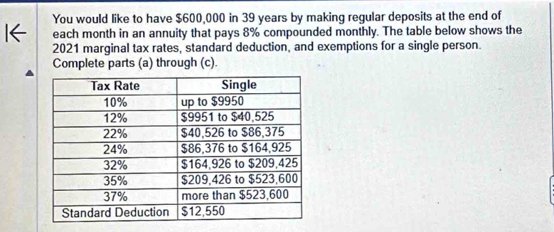 You would like to have $600,000 in 39 years by making regular deposits at the end of 
each month in an annuity that pays 8% compounded monthly. The table below shows the 
2021 marginal tax rates, standard deduction, and exemptions for a single person. 
Complete parts (a) through (c).