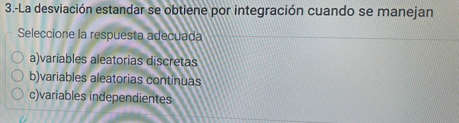 3.-La desviación estandar se obtiene por integración cuando se manejan
Seleccione la respuesta adecuada
a)variables aleatorias discretas
b)variables aleatorias continuas
c)variables independientes