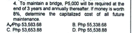 To maintain a bridge, P5,000 will be required at the
end of 3 years and annually thereafter. If money is worth
8%, determine the capitalized cost of all future
maintenance.
A Php 53,583.68 B. Php 55,338.68
C. Php 53,653.88 D. Php 55,538.88