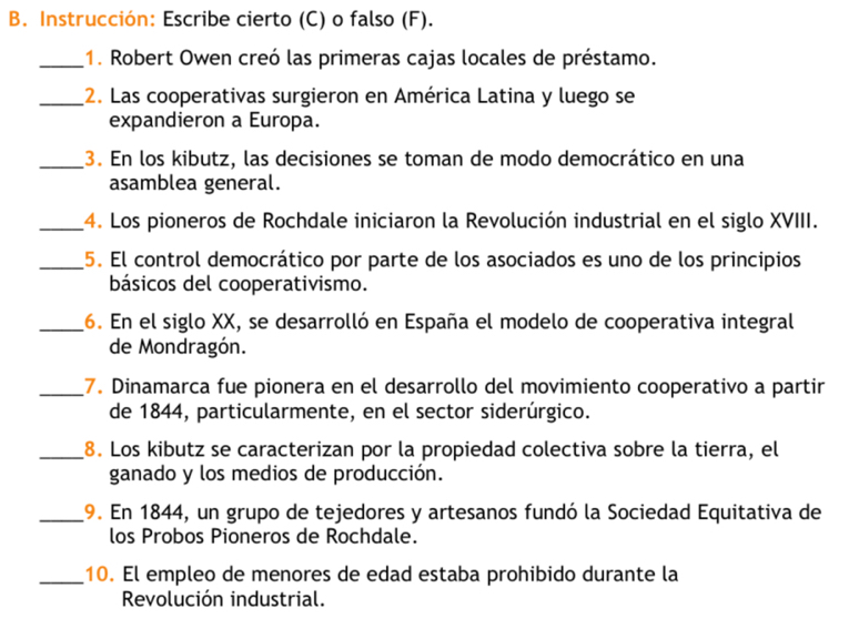 Instrucción: Escribe cierto (C) o falso (F). 
_1. Robert Owen creó las primeras cajas locales de préstamo. 
_2. Las cooperativas surgieron en América Latina y luego se 
expandieron a Europa. 
_3. En los kibutz, las decisiones se toman de modo democrático en una 
asamblea general. 
_4. Los pioneros de Rochdale iniciaron la Revolución industrial en el siglo XVIII. 
_5. El control democrático por parte de los asociados es uno de los principios 
básicos del cooperativismo. 
_16. En el siglo XX, se desarrolló en España el modelo de cooperativa integral 
de Mondragón. 
_7. Dinamarca fue pionera en el desarrollo del movimiento cooperativo a partir 
de 1844, particularmente, en el sector siderúrgico. 
_8. Los kibutz se caracterizan por la propiedad colectiva sobre la tierra, el 
ganado y los medios de producción. 
_19. En 1844, un grupo de tejedores y artesanos fundó la Sociedad Equitativa de 
los Probos Pioneros de Rochdale. 
_10. El empleo de menores de edad estaba prohibido durante la 
Revolución industrial.