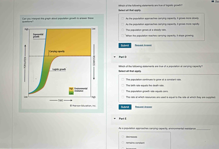 ■ Rm
Which of the following statements are true of logistic growth?
Select all that apply.
As the population approaches carrying capacity, it grows more slowly.
As the population approaches carrying capacity, it grows more rapidly
The popullation grows at a steady rate.
When the population reaches carrying capacity, it stops growing
Submit Request Answer
Part D
Which of the following statements are true of a population at carrying capacity?
Select all that apply.
The population continues to grow at a constant rate.
The birth rate equals the death rate.
The population growth rate equals zero.
The rate at which resources are used is equal to the rate at which they are supplied.
Submit Request Answer
Part E
As a population approaches carrying capacity, environmental resistance
_
decreases
remains constant