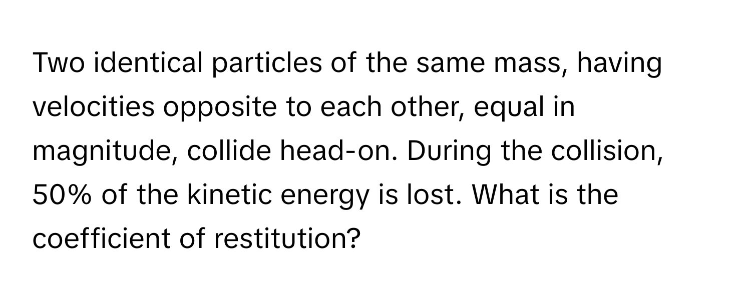 Two identical particles of the same mass, having velocities opposite to each other, equal in magnitude, collide head-on. During the collision, 50% of the kinetic energy is lost. What is the coefficient of restitution?